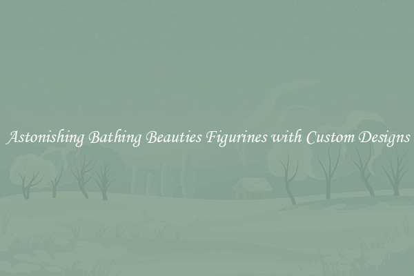 Astonishing Bathing Beauties Figurines with Custom Designs