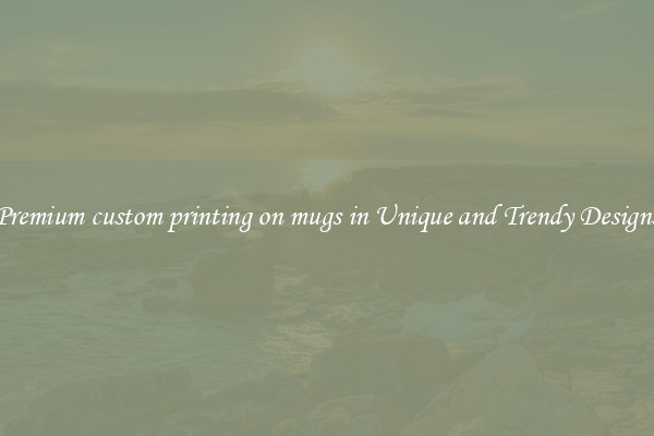 Premium custom printing on mugs in Unique and Trendy Designs
