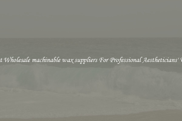 Get Wholesale machinable wax suppliers For Professional Aestheticians' Use