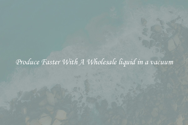Produce Faster With A Wholesale liquid in a vacuum