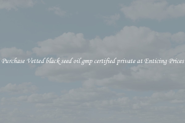 Purchase Vetted black seed oil gmp certified private at Enticing Prices